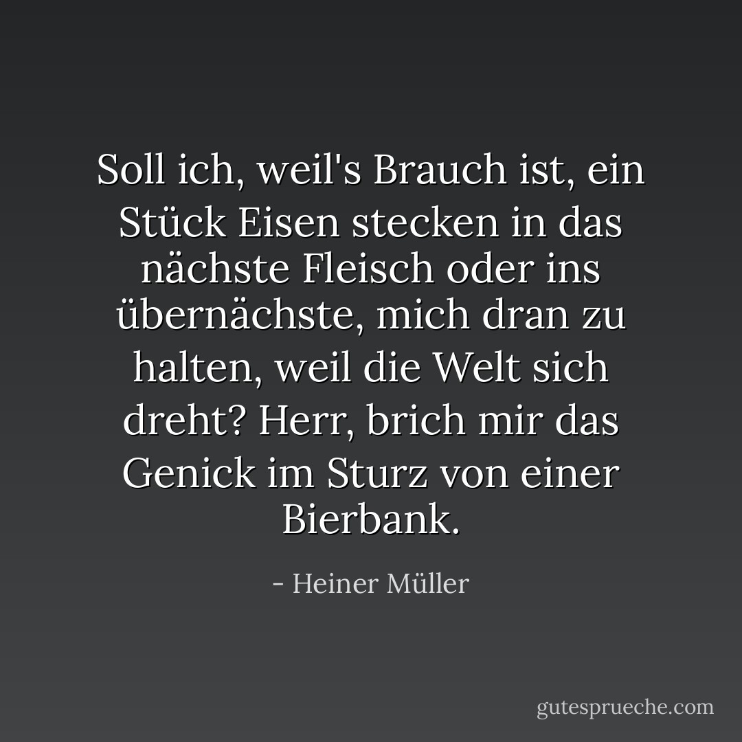 Soll ich, weil's Brauch ist, ein Stück Eisen stecken in das nächste Fleisch oder ins übernächste, mich dran zu halten, weil die Welt sich dreht? Herr, brich mir das Genick im Sturz von einer Bierbank. - Heiner Müller