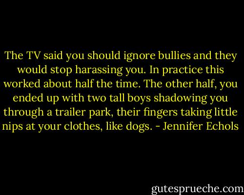 The TV said you should ignore bullies and they would stop harassing you. In practice this worked about half the time. The other half, you ended up with two tall boys shadowing you through a trailer park, their fingers taking little nips at your clothes, like dogs. - Jennifer Echols