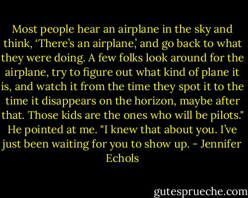 Most people hear an airplane in the sky and think, ‘There’s an airplane,’ and go back to what they were doing. A few folks look around for the airplane, try to figure out what kind of plane it is, and watch it from the time they spot it to the time it disappears on the horizon, maybe after that. Those kids are the ones who will be pilots." He pointed at me. "I knew that about you. I’ve just been waiting for you to show up. - Jennifer Echols