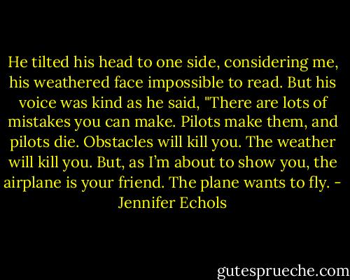 He tilted his head to one side, considering me, his weathered face impossible to read. But his voice was kind as he said, "There are lots of mistakes you can make. Pilots make them, and pilots die. Obstacles will kill you. The weather will kill you. But, as I’m about to show you, the airplane is your friend. The plane wants to fly. - Jennifer Echols