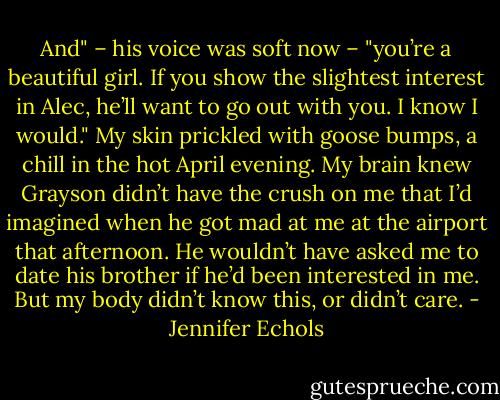 And" – his voice was soft now – "you’re a beautiful girl. If you show the slightest interest in Alec, he’ll want to go out with you. I know I would."<br />My skin prickled with goose bumps, a chill in the hot April evening. My brain knew Grayson didn’t have the crush on me that I’d imagined when he got mad at me at the airport that afternoon. He wouldn’t have asked me to date his brother if he’d been interested in me. But my body didn’t know this, or didn’t care. - Jennifer Echols
