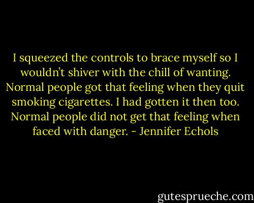 I squeezed the controls to brace myself so I wouldn’t shiver with the chill of wanting. Normal people got that feeling when they quit smoking cigarettes. I had gotten it then too.<br />Normal people did not get that feeling when faced with danger. - Jennifer Echols