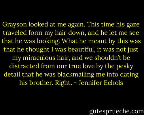Grayson looked at me again. This time his gaze traveled form my hair down, and he let me see that he was looking. What he meant by this was that he thought I was beautiful, it was not just my miraculous hair, and we shouldn’t be distracted from our true love by the pesky detail that he was blackmailing me into dating his brother.<br />Right. - Jennifer Echols