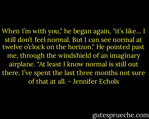 When I’m with you," he began again, "it’s like… I still don’t feel normal. But I can see normal at twelve o’clock on the horizon." He pointed past me, through the windshield of an imaginary airplane. "At least I know normal is still out there. I’ve spent the last three months not sure of that at all. - Jennifer Echols