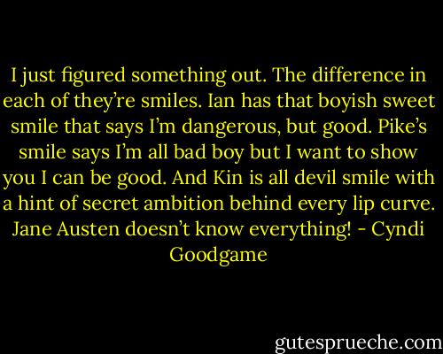 I just figured something out. The difference in each of they’re smiles. Ian has that boyish sweet smile that says I’m dangerous, but good. Pike’s smile says I’m all bad boy but I want to show you I can be good. And Kin is all devil smile with a hint of secret ambition behind every lip curve. Jane Austen doesn’t know everything! - Cyndi Goodgame