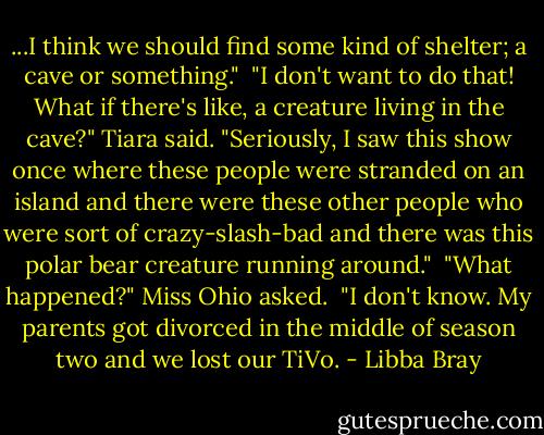 ...I think we should find some kind of shelter; a cave or something."<br /><br />"I don't want to do that! What if there's like, a creature living in the cave?" Tiara said. "Seriously, I saw this show once where these people were stranded on an island and there were these other people who were sort of crazy-slash-bad and there was this polar bear creature running around."<br /><br />"What happened?" Miss Ohio asked.<br /><br />"I don't know. My parents got divorced in the middle of season two and we lost our TiVo. - Libba Bray