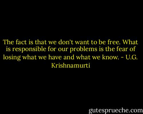 The fact is that we don't want to be free. What is responsible for our problems is the fear of losing what we have and what we know. - U.G. Krishnamurti