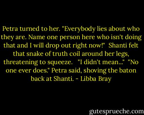 Petra turned to her. "Everybody lies about who they are. Name one person here who isn't doing that and I will drop out right now!"<br /><br />Shanti felt that snake of truth coil around her legs, threatening to squeeze. <br /><br />"I didn't mean..."<br /><br />"No one ever does." Petra said, shoving the baton back at Shanti. - Libba Bray