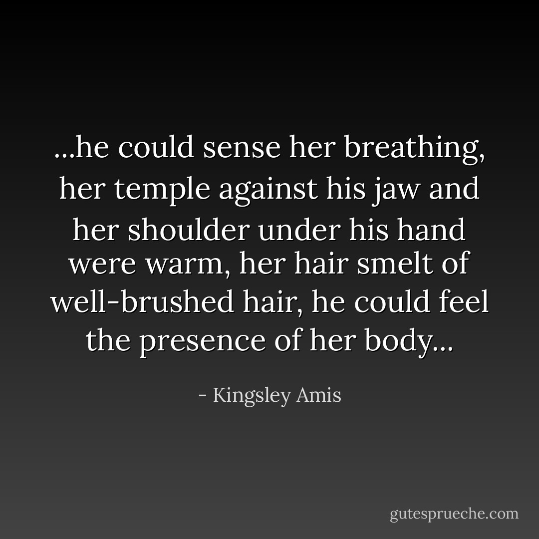 ...he could sense her breathing, her temple against his jaw and her shoulder under his hand were warm, her hair smelt of well-brushed hair, he could feel the presence of her body... - Kingsley Amis