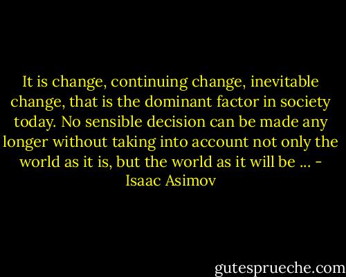It is change, continuing change, inevitable change, that is the dominant factor in society today. No sensible decision can be made any longer without taking into account not only the world as it is, but the world as it will be ... - Isaac Asimov