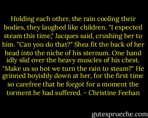 Holding each other, the rain cooling their bodies, they laughed like children. "I expected steam this time," Jacques said, crushing her to him.<br />"Can you do that?" Shea fit the back of her head into the niche of his sternum. One hand idly slid over the heavy muscles of his chest.<br />"Make us so hot we turn the rain to steam?" He grinned boyishly down at her, for the first time so carefree that he forgot for a moment the torment he had suffered. - Christine Feehan