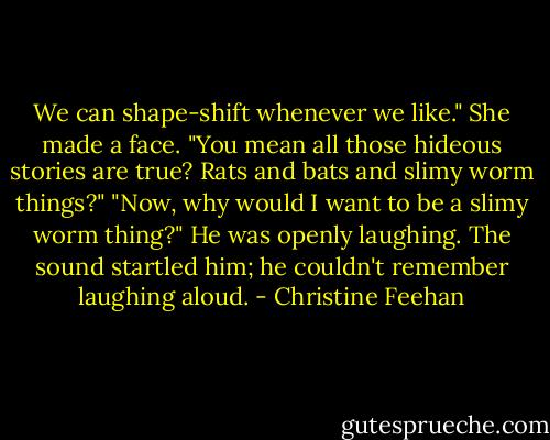 We can shape-shift whenever we like."<br />She made a face. "You mean all those hideous stories are true? Rats and bats and slimy worm things?"<br />"Now, why would I want to be a slimy worm thing?" He was openly laughing. The sound startled him; he couldn't remember laughing aloud. - Christine Feehan