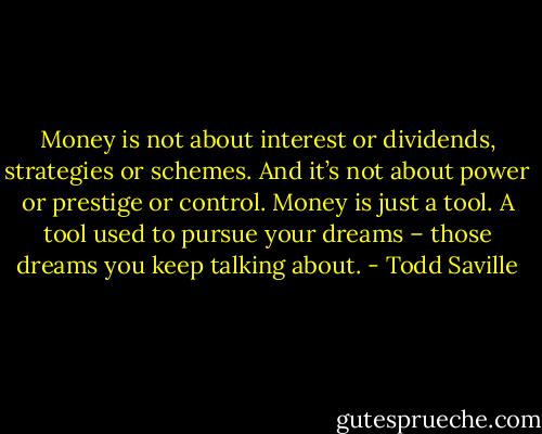 Money is not about interest or dividends, strategies or schemes. And it’s not about power or prestige or control. Money is just a tool. A tool used to pursue your dreams – those dreams you keep talking about. - Todd Saville