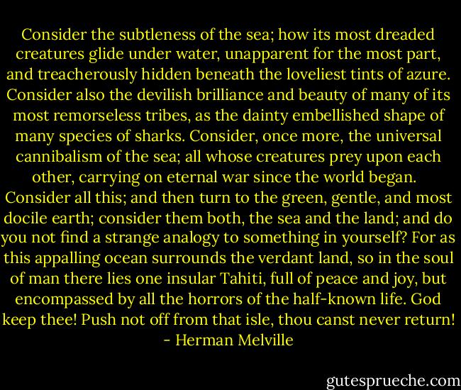 Consider the subtleness of the sea; how its most dreaded creatures glide under water, unapparent for the most part, and treacherously hidden beneath the loveliest tints of azure. Consider also the devilish brilliance and beauty of many of its most remorseless tribes, as the dainty embellished shape of many species of sharks. Consider, once more, the universal cannibalism of the sea; all whose creatures prey upon each other, carrying on eternal war since the world began. <br /><br />Consider all this; and then turn to the green, gentle, and most docile earth; consider them both, the sea and the land; and do you not find a strange analogy to something in yourself? For as this appalling ocean surrounds the verdant land, so in the soul of man there lies one insular Tahiti, full of peace and joy, but encompassed by all the horrors of the half-known life. God keep thee! Push not off from that isle, thou canst never return! - Herman Melville