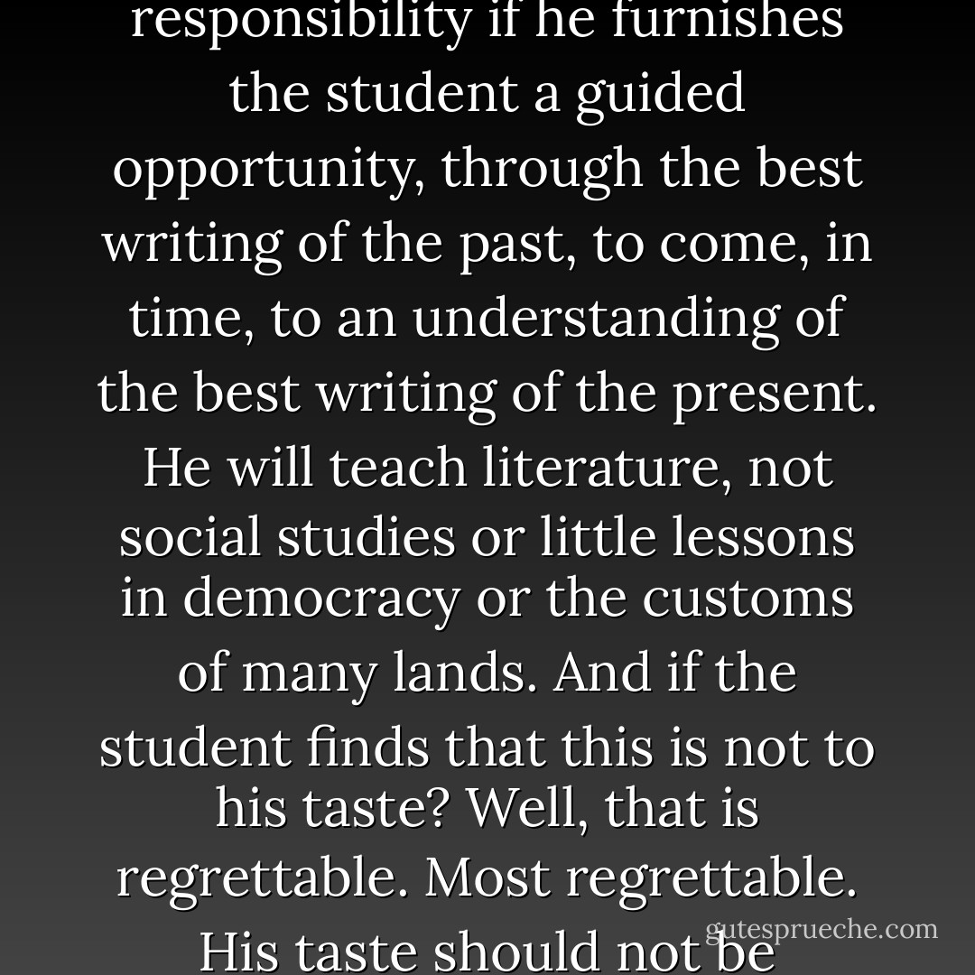 The high-school English teacher will be fulfilling his responsibility if he furnishes the student a guided opportunity, through the best writing of the past, to come, in time, to an understanding of the best writing of the present. He will teach literature, not social studies or little lessons in democracy or the customs of many lands. And if the student finds that this is not to his taste? Well, that is regrettable. Most regrettable. His taste should not be consulted; it is being formed. - Flannery O'Connor