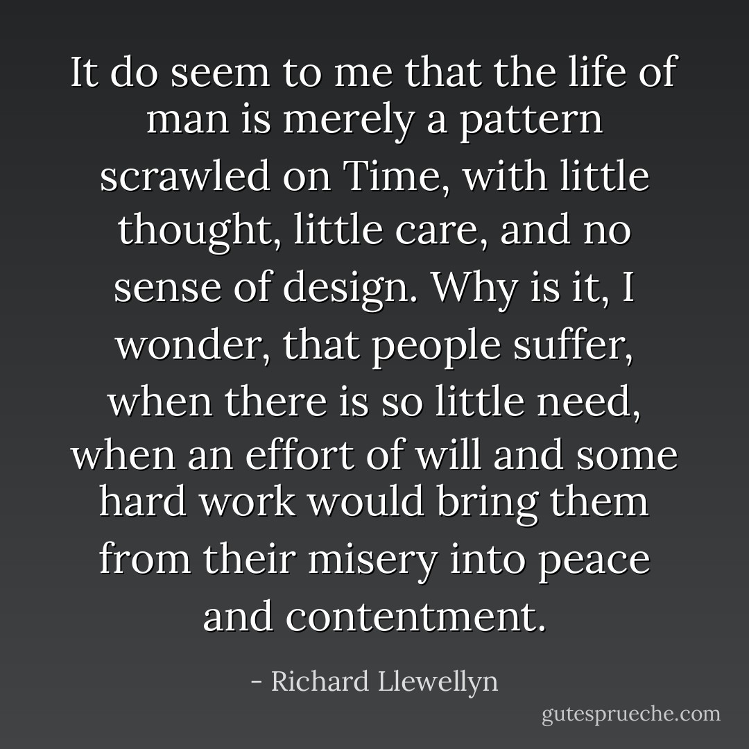 It do seem to me that the life of man is merely a pattern scrawled on Time, with little thought, little care, and no sense of design. Why is it, I wonder, that people suffer, when there is so little need, when an effort of will and some hard work would bring them from their misery into peace and contentment. - Richard Llewellyn