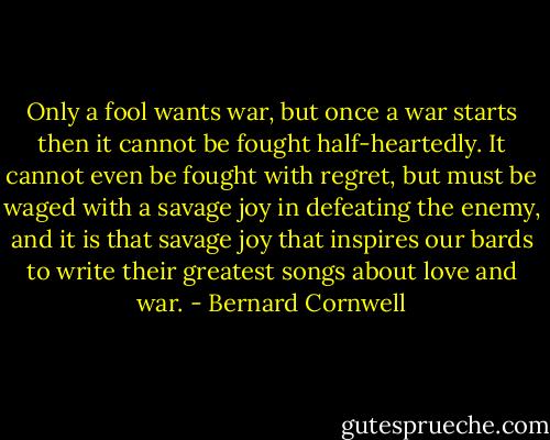 Only a fool wants war, but once a war starts then it cannot be fought half-heartedly. It cannot even be fought with regret, but must be waged with a savage joy in defeating the enemy, and it is that savage joy that inspires our bards to write their greatest songs about love and war. - Bernard Cornwell