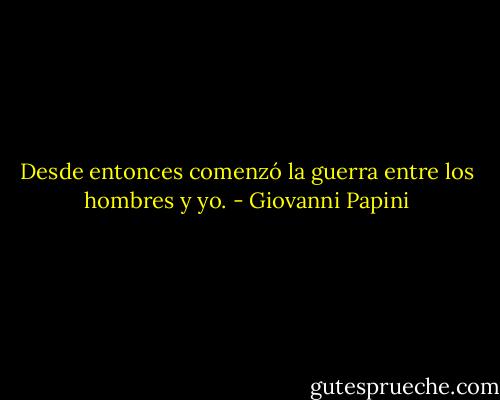 Desde entonces comenzó la guerra entre los hombres y yo. - Giovanni Papini