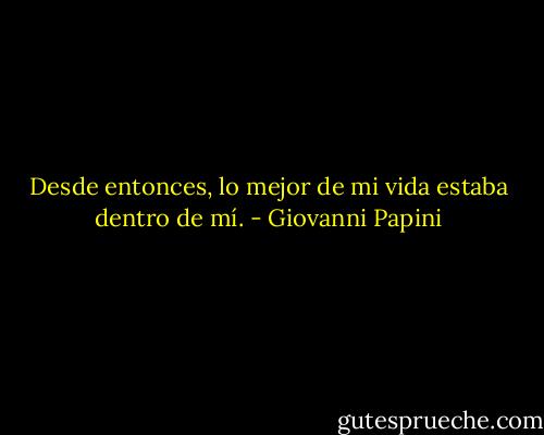 Desde entonces, lo mejor de mi vida estaba dentro de mí. - Giovanni Papini