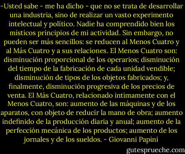 -Usted sabe - me ha dicho - que no se trata de desarrollar una industria, sino de realizar un vasto experimento intelectual y político. Nadie ha comprendido bien los místicos principios de mi actividad. Sin embargo, no pueden ser más sencillos: se reducen al Menos Cuatro y al Más Cuatro y a sus relaciones. El Menos Cuatro son: disminución proporcional de los operarios; disminución del tiempo de la fabricación de cada unidad vendible; disminución de tipos de los objetos fabricados; y, finalmente, disminución progresiva de los precios de venta. El Más Cuatro, relacionado intimamente con el Menos Cuatro, son: aumento de las máquinas y de los aparatos, con objeto de reducir la mano de obra; aumento indefinido de la producción diaria y anual; aumento de la perfección mecánica de los productos; aumento de los jornales y de los sueldos. - Giovanni Papini