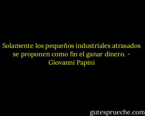 Solamente los pequeños industriales atrasados se proponen como fin el ganar dinero. - Giovanni Papini