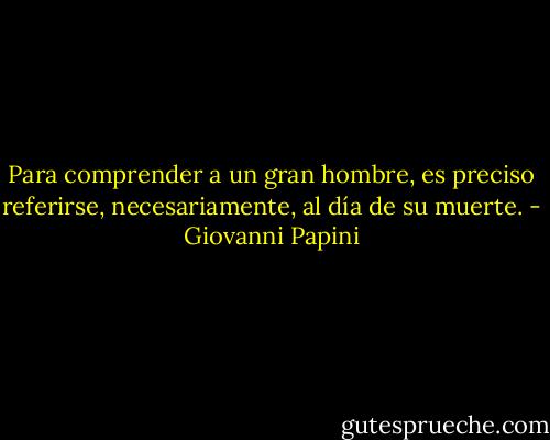 Para comprender a un gran hombre, es preciso referirse, necesariamente, al día de su muerte. - Giovanni Papini