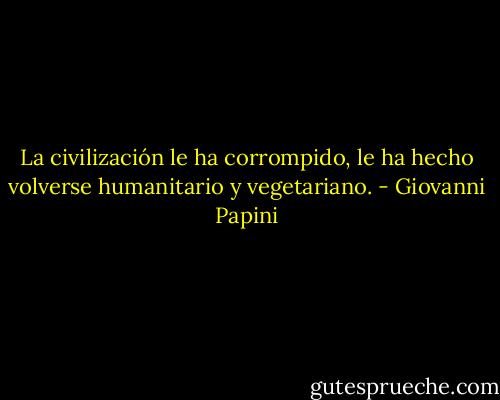 La civilización le ha corrompido, le ha hecho volverse humanitario y vegetariano. - Giovanni Papini