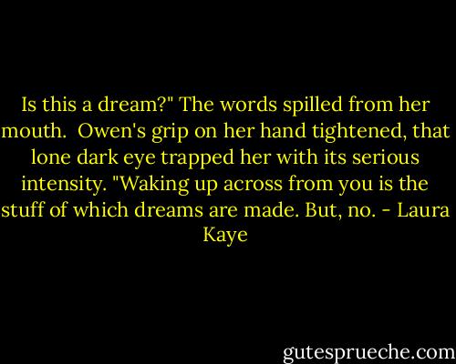 Is this a dream?" The words spilled from her mouth.<br /><br />Owen's grip on her hand tightened, that lone dark eye trapped her with its serious intensity. "Waking up across from you is the stuff of which dreams are made. But, no. - Laura Kaye