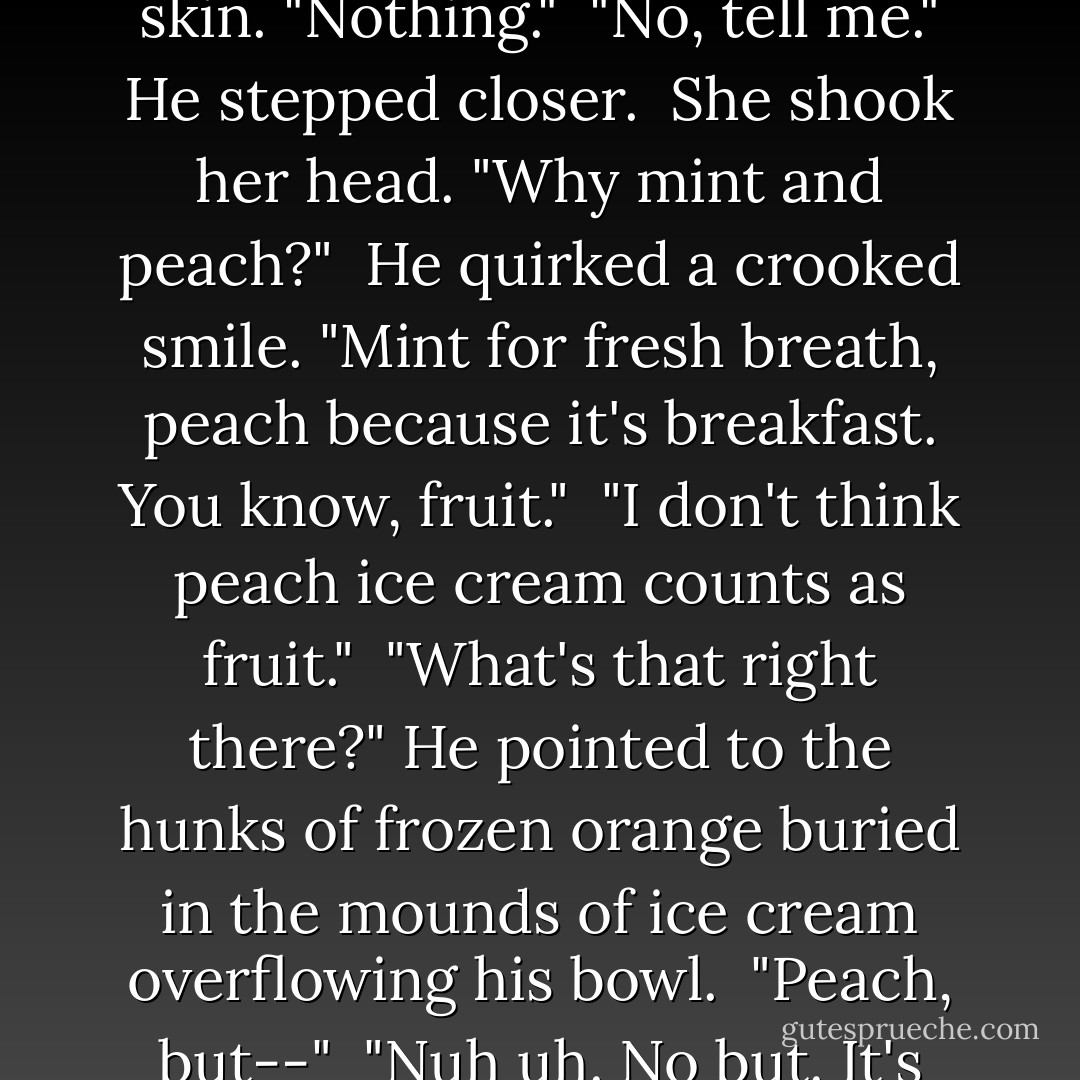 What?"<br /><br />Her breathing stuttered at the thought of tasting the sweet cream off his skin. "Nothing."<br /><br />"No, tell me." He stepped closer.<br /><br />She shook her head. "Why mint and peach?"<br /><br />He quirked a crooked smile. "Mint for fresh breath, peach because it's breakfast. You know, fruit."<br /><br />"I don't think peach ice cream counts as fruit."<br /><br />"What's that right there?" He pointed to the hunks of frozen orange buried in the mounds of ice cream overflowing his bowl.<br /><br />"Peach, but--"<br /><br />"Nuh uh. No but. It's peach. Case closed." He lifted the bowl and took a big bite. - Laura Kaye