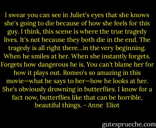 I swear you can see in Juliet's eyes that she knows she's going to die because of how she feels for this guy.<br />I think, this scene is where the true tragedy lives. It's not because they both die in the end. The tragedy is all right there…in the very beginning. When he smiles at her. When she instantly forgets.<br />Forgets how dangerous he is.<br />You can't blame her for how it plays out. Romeo's so amazing in this movie—what he says to her—how he looks at her. She's obviously drowning in butterflies.<br />I know for a fact now, butterflies like that can be horrible, beautiful things. - Anne  Eliot