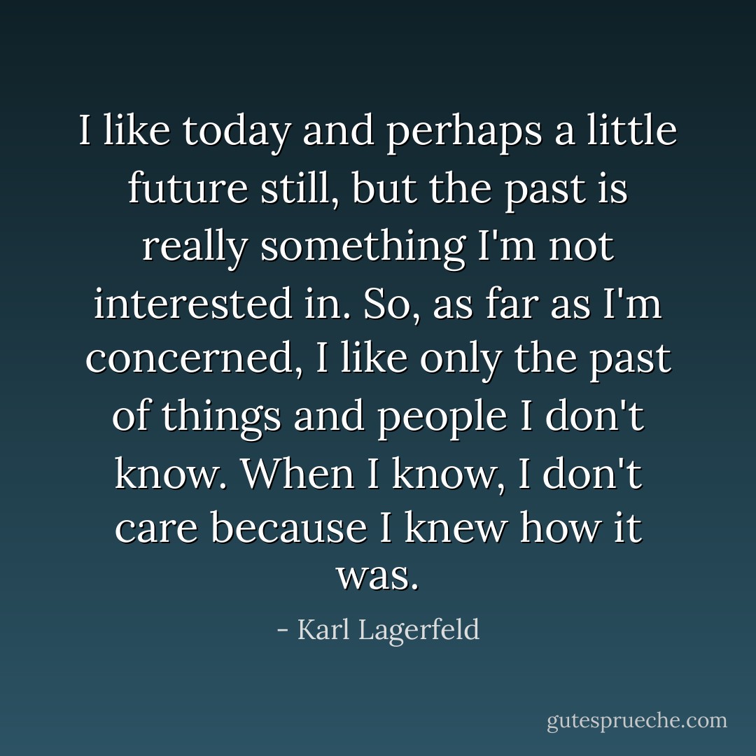 I like today and perhaps a little future still, but the past is really something I'm not interested in. So, as far as I'm concerned, I like only the past of things and people I don't know. When I know, I don't care because I knew how it was. - Karl Lagerfeld