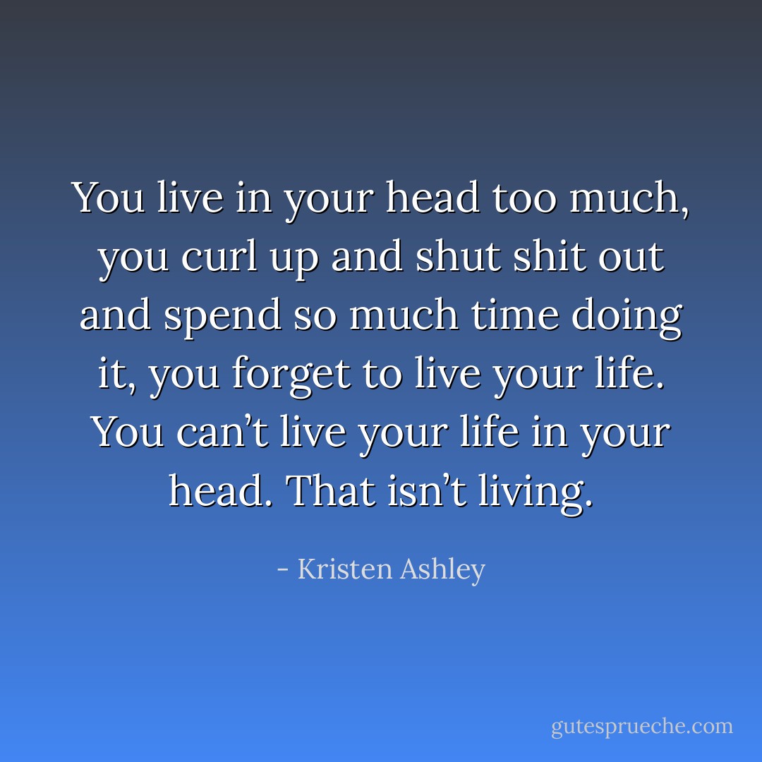 You live in your head too much, you curl up and shut shit out and spend so much time doing it, you forget to live your life. You can’t live your life in your head. That isn’t living. - Kristen Ashley
