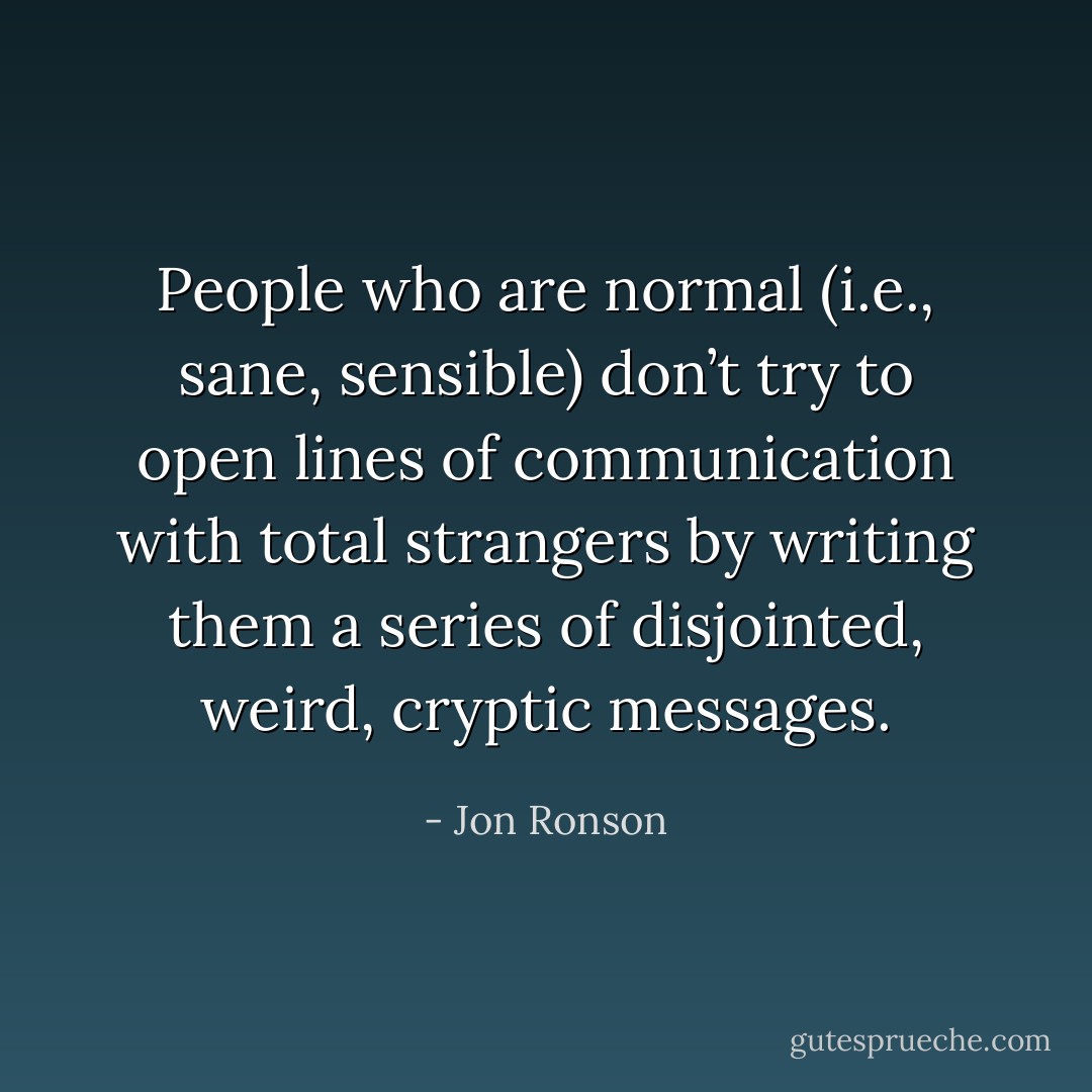 People who are normal (i.e., sane, sensible) don’t try to open lines of communication with total strangers by writing them a series of disjointed, weird, cryptic messages. - Jon Ronson