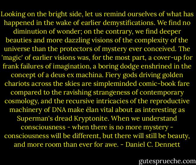 Looking on the bright side, let us remind ourselves of what has happened in the wake of earlier demystifications. We find no diminution of wonder; on the contrary, we find deeper beauties and more dazzling visions of the complexity of the universe than the protectors of mystery ever conceived. The 'magic' of earlier visions was, for the most part, a cover-up for frank failures of imagination, a boring dodge enshrined in the concept of a deus ex machina. Fiery gods driving golden chariots across the skies are simpleminded comic-book fare compared to the ravishing strangeness of contemporary cosmology, and the recursive intricacies of the reproductive machinery of DNA make élan vital about as interesting as Superman's dread Kryptonite. When we understand consciousness - when there is no more mystery - consciousness will be different, but there will still be beauty, and more room than ever for awe. - Daniel C. Dennett
