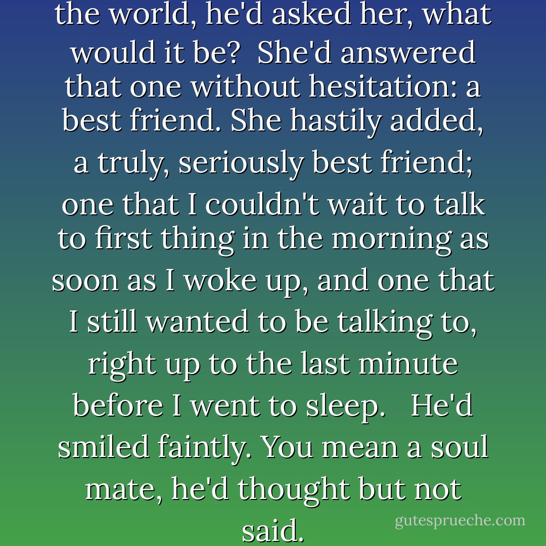 If she could have anything in the world, he'd asked her, what would it be?<br /><br />She'd answered that one without hesitation: a best friend. She hastily added, <i>a truly, seriously best friend; one that I couldn't wait to talk to first thing in the morning as soon as I woke up, and one that I still wanted to be talking to, right up to the last minute before I went to sleep. </i><br /><br />He'd smiled faintly. <i>You mean a soul mate,</i> he'd thought but not said. - Karen Marie Moning