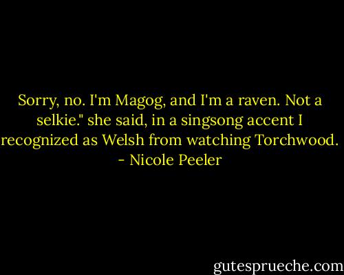 Sorry, no. I'm Magog, and I'm a raven. Not a selkie." she said, in a singsong accent I recognized as Welsh from watching Torchwood. - Nicole Peeler