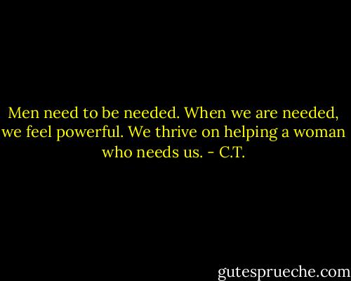 Men need to be needed. When we are needed, we feel powerful. We thrive on helping a woman who needs us. - C.T.