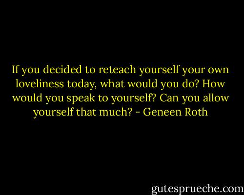If you decided to reteach yourself your own loveliness today, what would you do? How would you speak to yourself? Can you allow yourself that much? - Geneen Roth