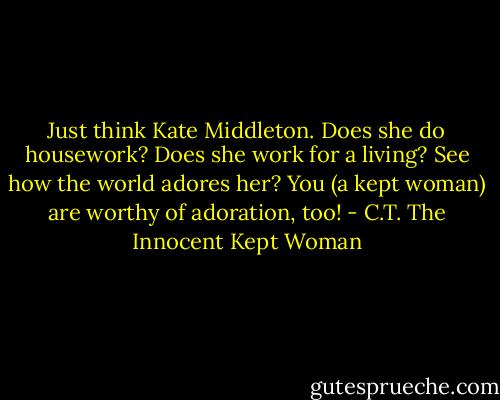 Just think Kate Middleton. Does she do housework? Does she work for a living? See how the world adores her? You (a kept woman) are worthy of adoration, too! - C.T. The Innocent Kept Woman
