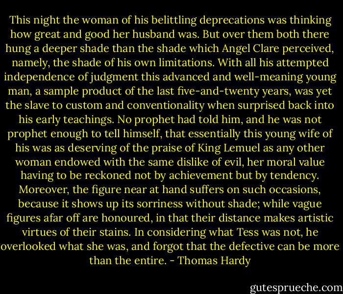 This night the woman of his belittling deprecations was thinking how great and good her husband was. But over them both there hung a deeper shade than the shade which Angel Clare perceived, namely, the shade of his own limitations. With all his attempted independence of judgment this advanced and well-meaning young man, a sample product of the last five-and-twenty years, was yet the slave to custom and conventionality when surprised back into his early teachings. No prophet had told him, and he was not prophet enough to tell himself, that essentially this young wife of his was as deserving of the praise of King Lemuel as any other woman endowed with the same dislike of evil, her moral value having to be reckoned not by achievement but by tendency. Moreover, the figure near at hand suffers on such occasions, because it shows up its sorriness without shade; while vague figures afar off are honoured, in that their distance makes artistic virtues of their stains. In considering what Tess was not, he overlooked what she was, and forgot that the defective can be more than the entire. - Thomas Hardy