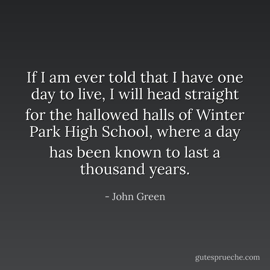 If I am ever told that I have one day to live, I will head straight for the hallowed halls of Winter Park High School, where a day has been known to last a thousand years. - John Green