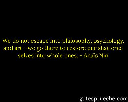 We do not escape into philosophy, psychology, and art--we go there to restore our shattered selves into whole ones. - Anaïs Nin
