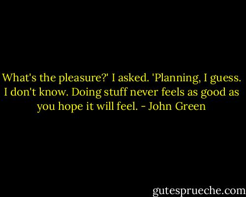 What's the pleasure?' I asked.<br />'Planning, I guess. I don't know. Doing stuff never feels as good as you hope it will feel. - John Green