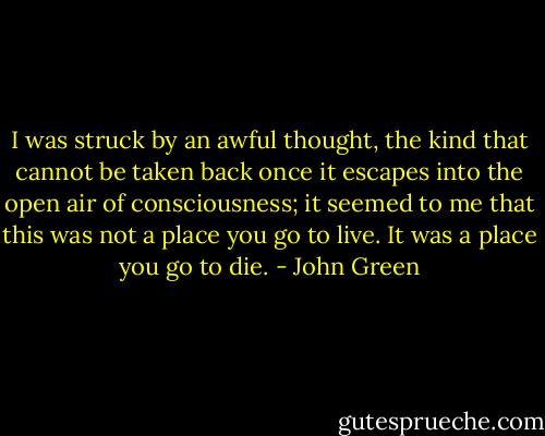 I was struck by an awful thought, the kind that cannot be taken back once it escapes into the open air of consciousness; it seemed to me that this was not a place you go to live. It was a place you go to die. - John Green