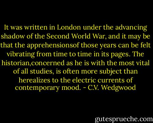It was written in London under the advancing shadow of the Second World War, and it may be that the apprehensionsof those years can be felt vibrating from time to time in its pages. The historian,concerned as he is with the most vital of all studies, is often more subject than herealizes to the electric currents of contemporary mood. - C.V. Wedgwood