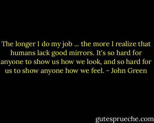 The longer I do my job ... the more I realize that humans lack good mirrors. It's so hard for anyone to show us how we look, and so hard for us to show anyone how we feel. - John Green