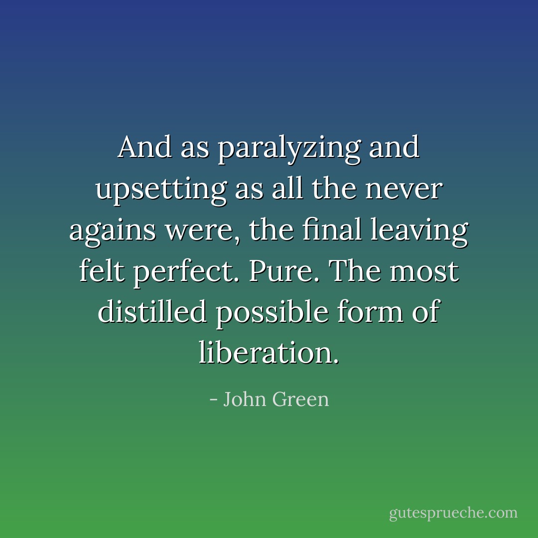 And as paralyzing and upsetting as all the never agains were, the final leaving felt perfect. Pure. The most distilled possible form of liberation. - John Green