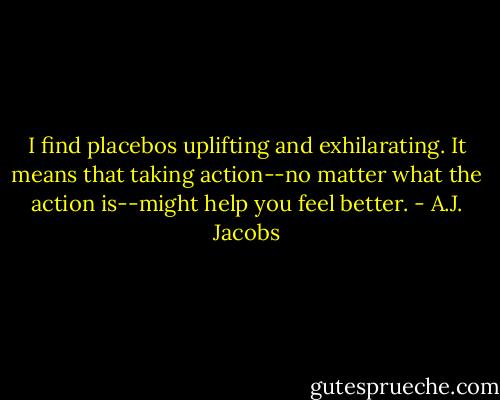 I find placebos uplifting and exhilarating. It means that taking action--no matter what the action is--might help you feel better. - A.J. Jacobs