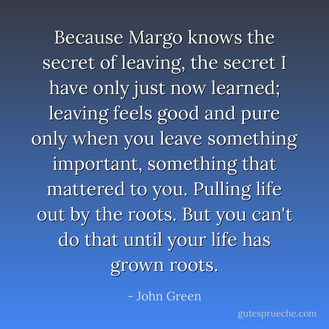 Because Margo knows the secret of leaving, the secret I have only just now learned; leaving feels good and pure only when you leave something important, something that mattered to you. Pulling life out by the roots. But you can't do that until your life has grown roots. - John Green
