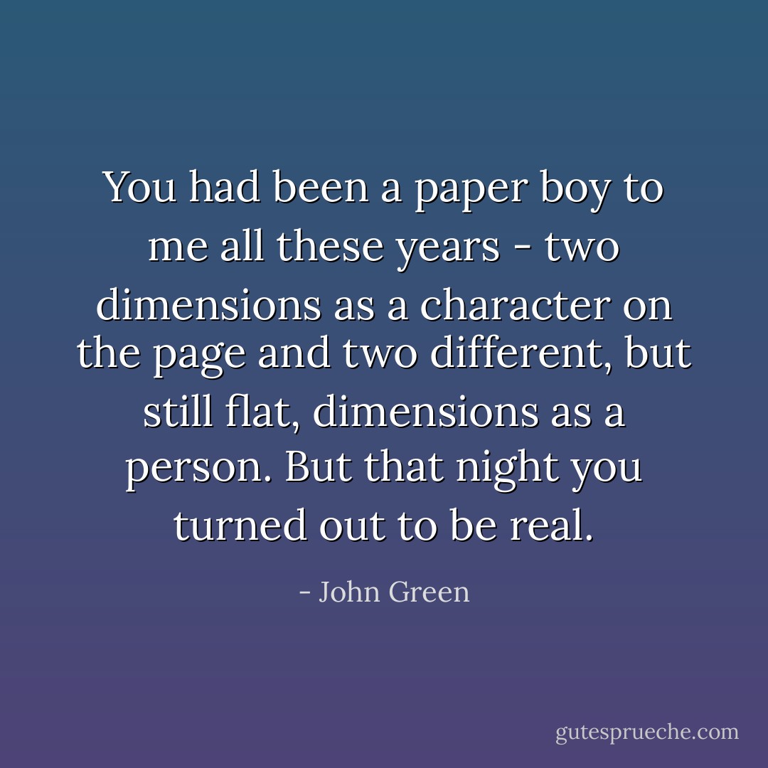 You had been a paper boy to me all these years - two dimensions as a character on the page and two different, but still flat, dimensions as a person. But that night you turned out to be real. - John Green